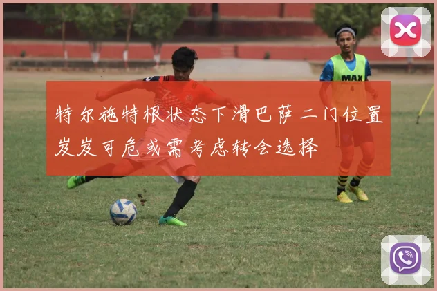 特尔施特根状态下滑巴萨二门位置岌岌可危或需考虑转会选择