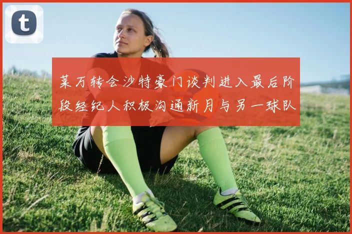 莱万转会沙特豪门谈判进入最后阶段经纪人积极沟通新月与另一球队