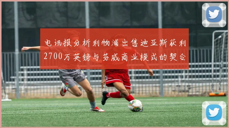 电讯报分析利物浦出售迪亚斯获利2700万英镑与芬威商业模式的契合