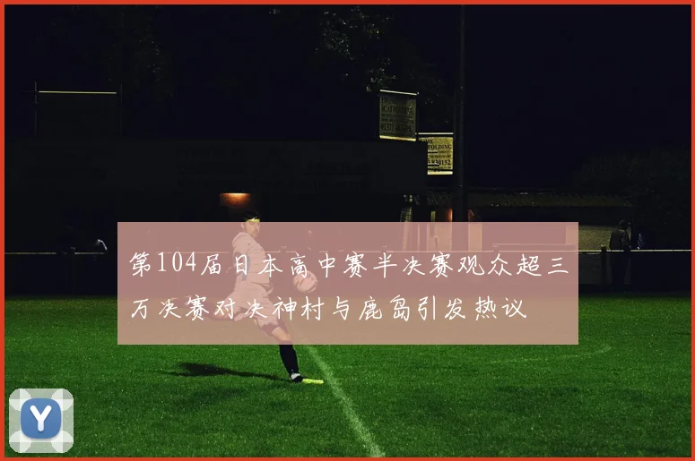第104届日本高中赛半决赛观众超三万决赛对决神村与鹿岛引发热议