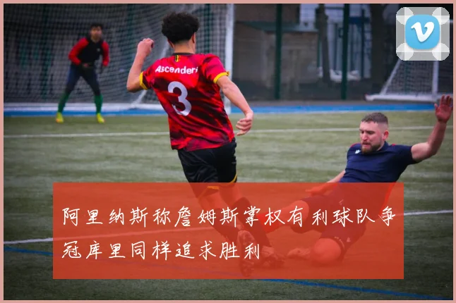 阿里纳斯称詹姆斯掌权有利球队争冠库里同样追求胜利