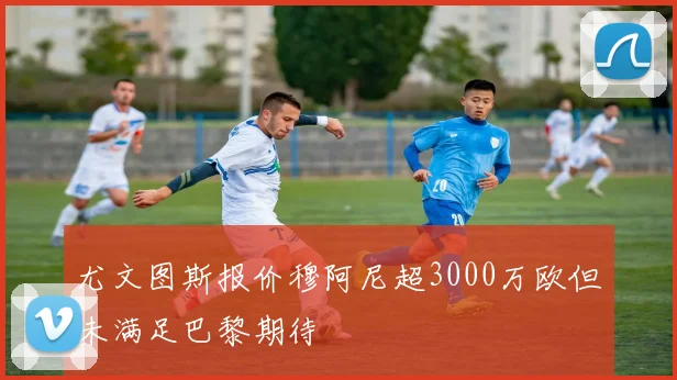 尤文图斯报价穆阿尼超3000万欧但未满足巴黎期待