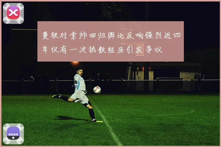 曼联对索帅回归舆论反响强烈近四年仅有一次执教经历引发争议