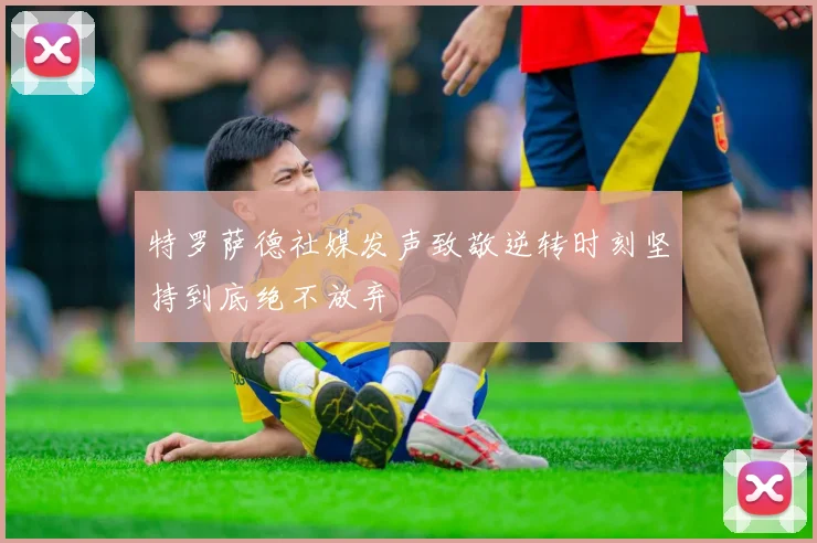 特罗萨德社媒发声致敬逆转时刻坚持到底绝不放弃