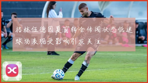 格林伍德因夏窗转会传闻状态低迷球场表现受影响引发关注
