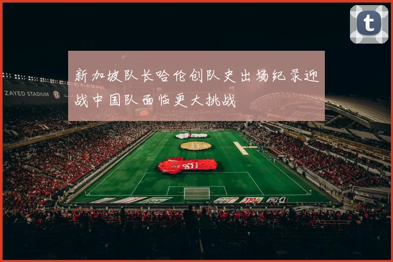 新加坡队长哈伦创队史出场纪录迎战中国队面临更大挑战
