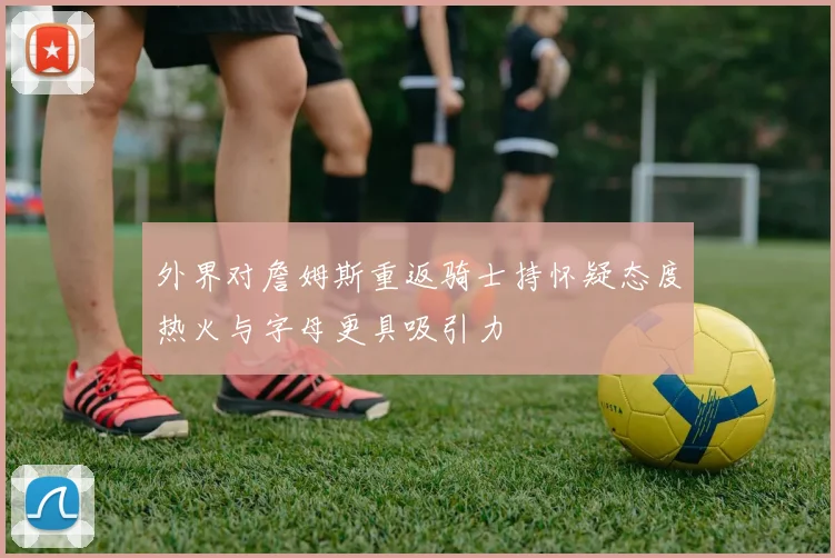 外界对詹姆斯重返骑士持怀疑态度热火与字母更具吸引力