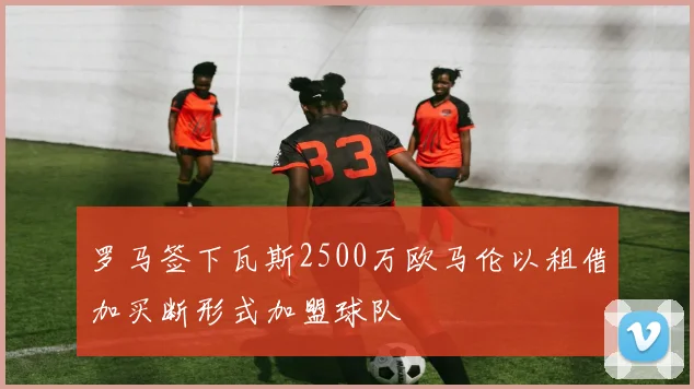 罗马签下瓦斯2500万欧马伦以租借加买断形式加盟球队