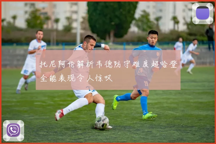 托尼阿伦解析韦德防守难度超哈登全能表现令人惊叹