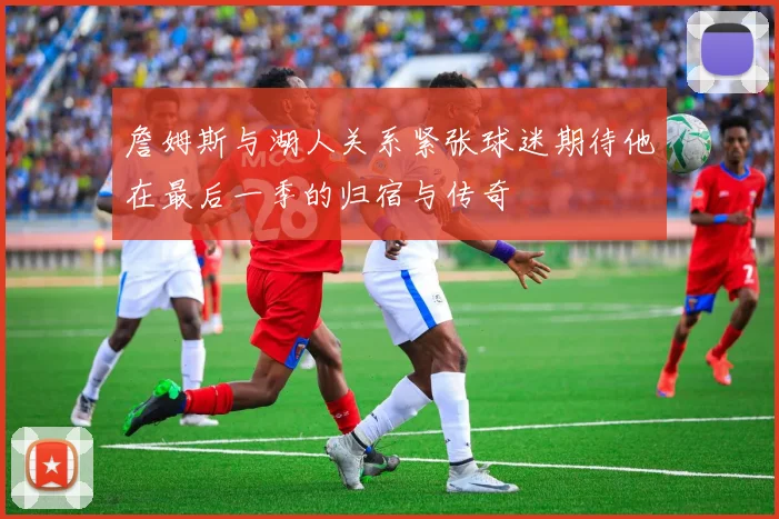 詹姆斯与湖人关系紧张球迷期待他在最后一季的归宿与传奇
