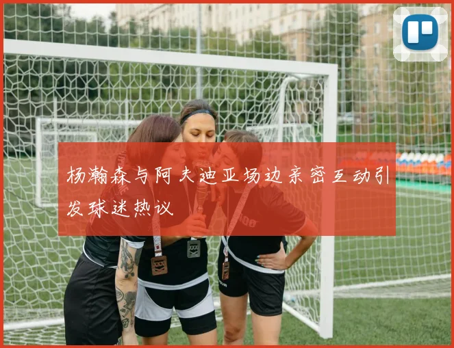 杨瀚森与阿夫迪亚场边亲密互动引发球迷热议