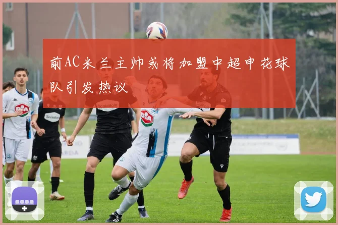 前AC米兰主帅或将加盟中超申花球队引发热议