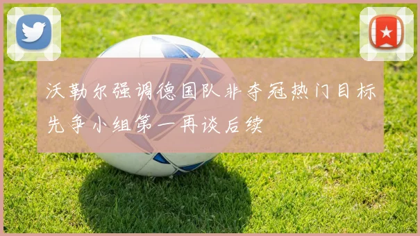 沃勒尔强调德国队非夺冠热门目标先争小组第一再谈后续