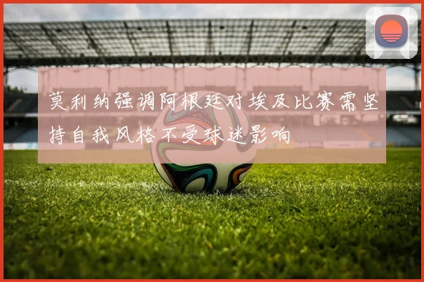莫利纳强调阿根廷对埃及比赛需坚持自我风格不受球迷影响