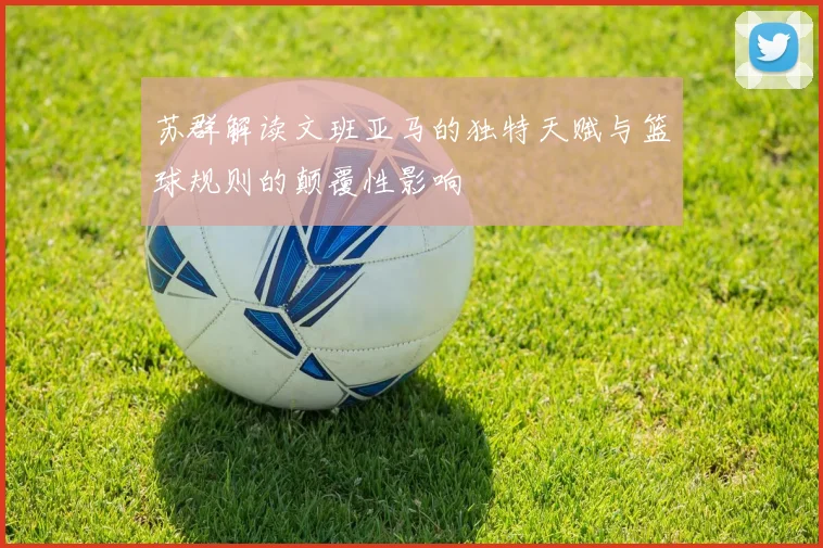 苏群解读文班亚马的独特天赋与篮球规则的颠覆性影响