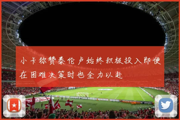 小卡称赞泰伦卢始终积极投入即便在困难决策时也全力以赴