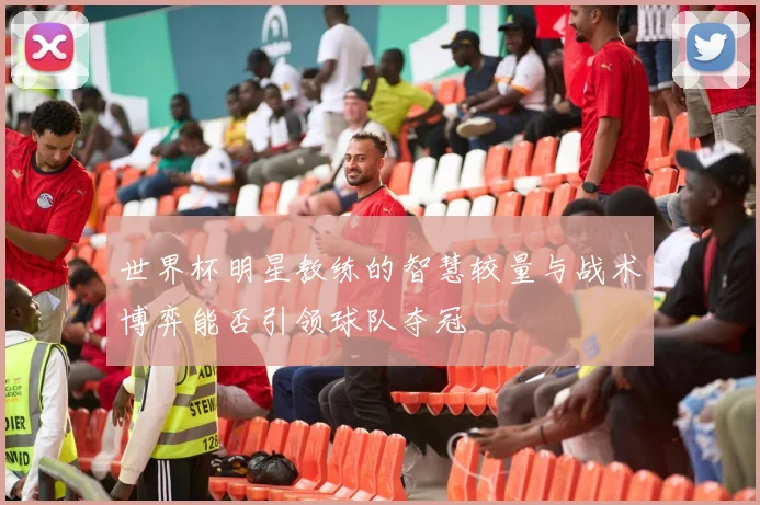 世界杯明星教练的智慧较量与战术博弈能否引领球队夺冠