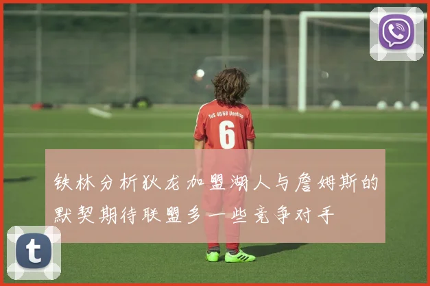 铁林分析狄龙加盟湖人与詹姆斯的默契期待联盟多一些竞争对手
