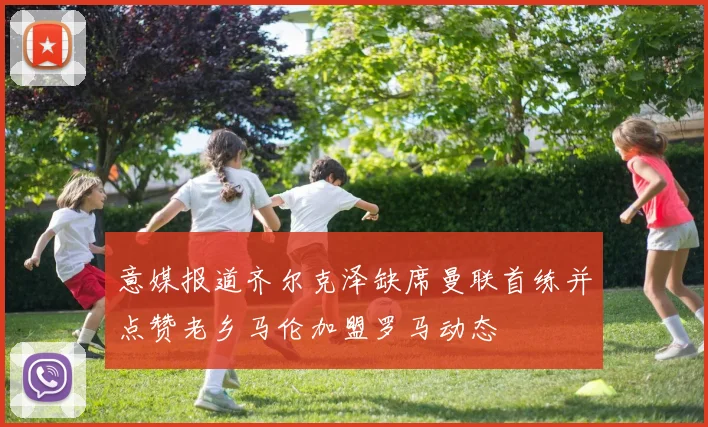 意媒报道齐尔克泽缺席曼联首练并点赞老乡马伦加盟罗马动态