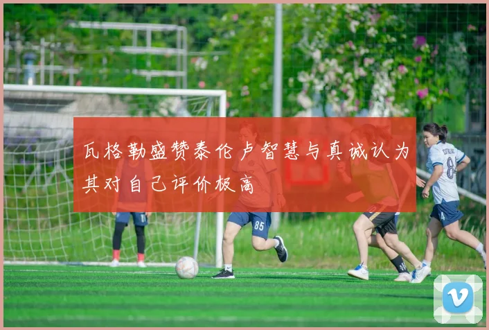 瓦格勒盛赞泰伦卢智慧与真诚认为其对自己评价极高